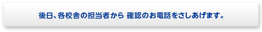 後日、各校舎の担当者から 確認のお電話をさしあげます。