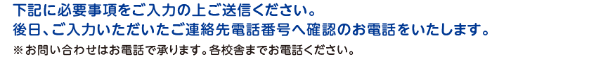 下記に必要事項をご入力の上ご送信ください。後日、ご入力いただいたご連絡先電話番号へ確認のお電話をいたします。※メールでの返信はいたしません。お問い合わせはお電話で承ります。各校舎までお電話ください。