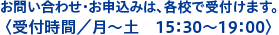 お問い合わせ・お申込みは、各校で受付けます。 〈受付時間／月〜土　15：30〜19：00〉